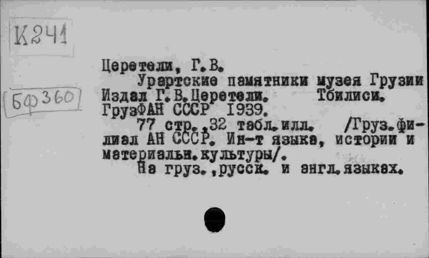 ﻿Церетели, Г» В.
Урартские памятники музея Грузии Издал Г» В. Церетели, Тбилиси, ГрузФАН СССР 1939.
77 стр, ,32 табл* илл, /Груз, филиал АН СССР, Ин-т языка, истории и материалы, культуры/.
На груз. t русс к, и англ, языках.